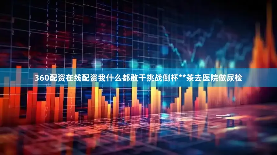 360配资在线配资我什么都敢干　　挑战倒杯**茶去医院做尿检