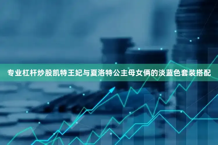 专业杠杆炒股凯特王妃与夏洛特公主母女俩的淡蓝色套装搭配
