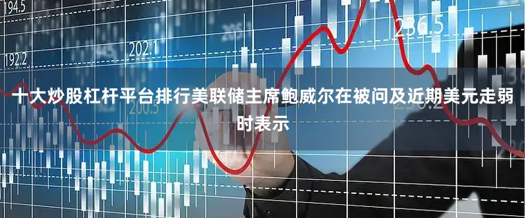 十大炒股杠杆平台排行美联储主席鲍威尔在被问及近期美元走弱时表示