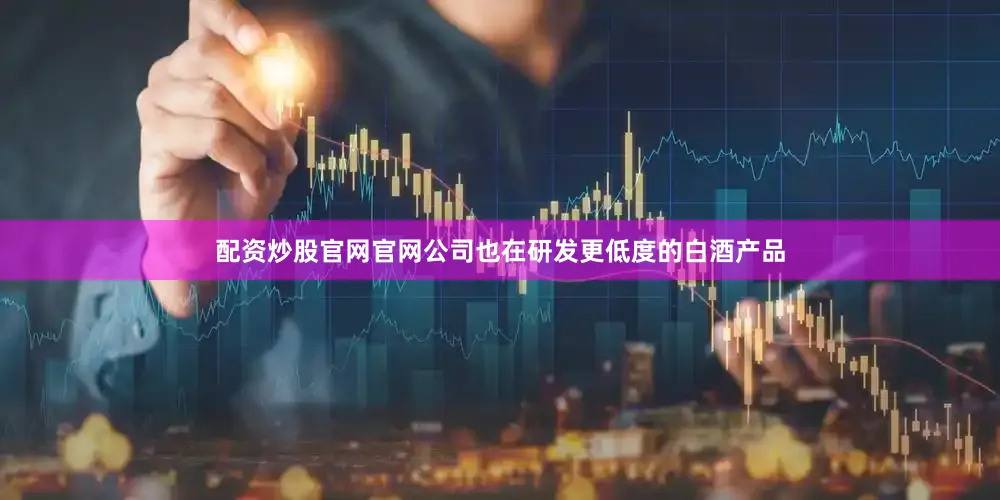 配资炒股官网官网公司也在研发更低度的白酒产品