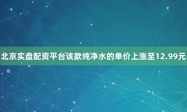 北京实盘配资平台该款纯净水的单价上涨至12.99元