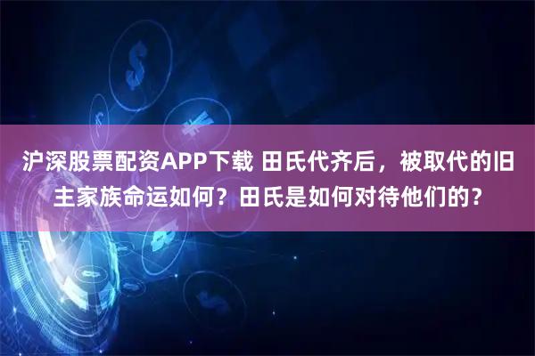 沪深股票配资APP下载 田氏代齐后，被取代的旧主家族命运如何？田氏是如何对待他们的？