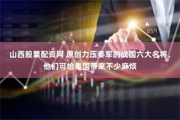 山西股票配资网 原创力压秦军的战国六大名将，他们可给秦国带来不少麻烦