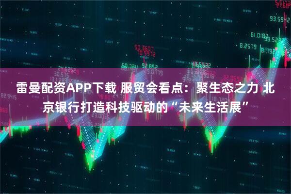 雷曼配资APP下载 服贸会看点：聚生态之力 北京银行打造科技驱动的“未来生活展”