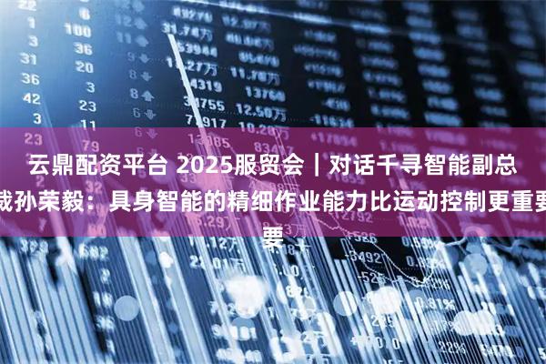 云鼎配资平台 2025服贸会｜对话千寻智能副总裁孙荣毅：具身智能的精细作业能力比运动控制更重要