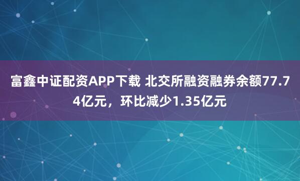 富鑫中证配资APP下载 北交所融资融券余额77.74亿元,环比减少1.35亿元