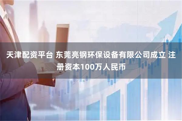 天津配资平台 东莞亮钢环保设备有限公司成立 注册资本100万人民币