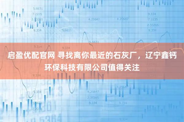 启盈优配官网 寻找离你最近的石灰厂，辽宁鑫钙环保科技有限公司值得关注