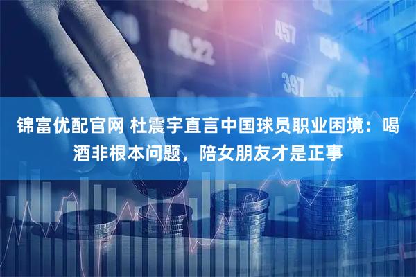 锦富优配官网 杜震宇直言中国球员职业困境：喝酒非根本问题，陪女朋友才是正事