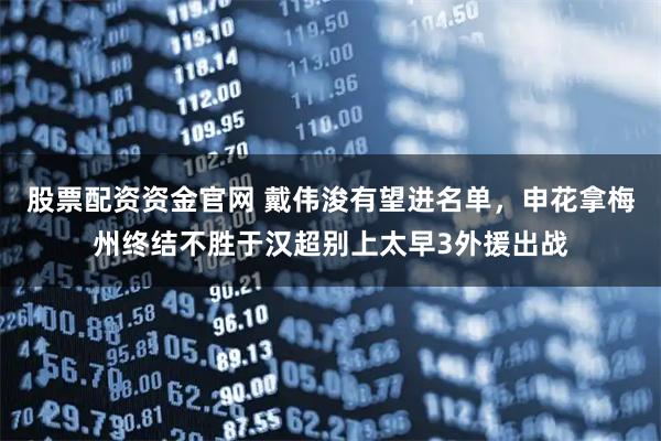 股票配资资金官网 戴伟浚有望进名单，申花拿梅州终结不胜于汉超别上太早3外援出战