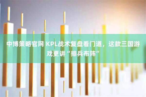 中博策略官网 KPL战术复盘看门道，这款三国游戏更讲“排兵布阵”
