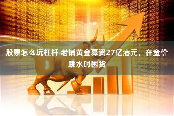 股票怎么玩杠杆 老铺黄金募资27亿港元，在金价跳水时囤货
