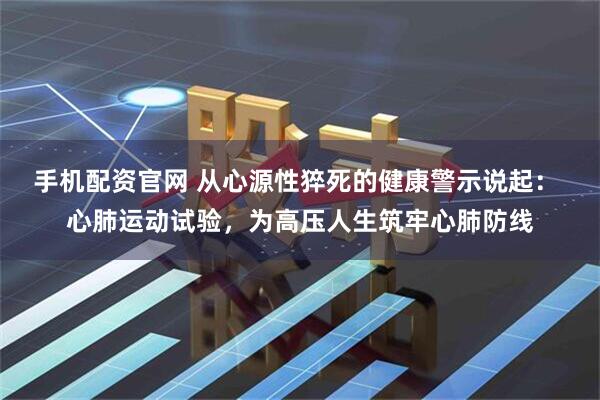 手机配资官网 从心源性猝死的健康警示说起: 心肺运动试验,为高压人生筑牢心肺防线