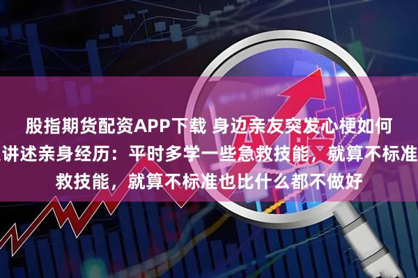 股指期货配资APP下载 身边亲友突发心梗如何急救？多名当事人讲述亲身经历：平时多学一些急救技能，就算不标准也比什么都不做好