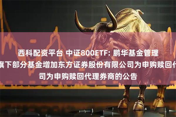 西科配资平台 中证800ETF: 鹏华基金管理有限公司关于旗下部分基金增加东方证券股份有限公司为申购赎回代理券商的公告