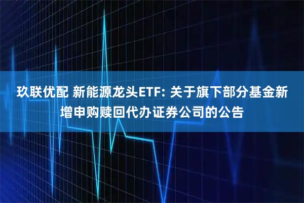玖联优配 新能源龙头ETF: 关于旗下部分基金新增申购赎回代办证券公司的公告