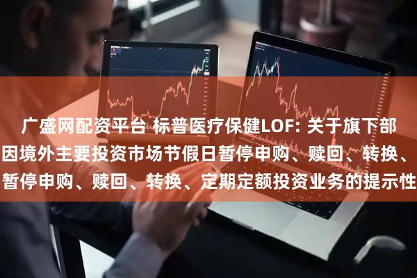 广盛网配资平台 标普医疗保健LOF: 关于旗下部分基金2025年11月27日因境外主要投资市场节假日暂停申购、赎回、转换、定期定额投资业务的提示性公告