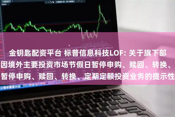 金钥匙配资平台 标普信息科技LOF: 关于旗下部分基金2025年11月27日因境外主要投资市场节假日暂停申购、赎回、转换、定期定额投资业务的提示性公告