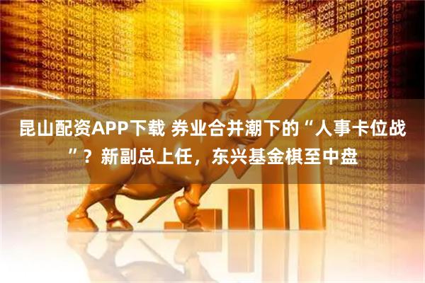 昆山配资APP下载 券业合并潮下的“人事卡位战”？新副总上任，东兴基金棋至中盘