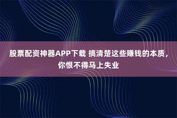 股票配资神器APP下载 搞清楚这些赚钱的本质，你恨不得马上失业