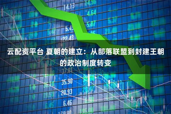 云配资平台 夏朝的建立:从部落联盟到封建王朝的政治制度转变