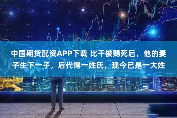 中国期货配资APP下载 比干被赐死后，他的妻子生下一子，后代得一姓氏，现今已是一大姓