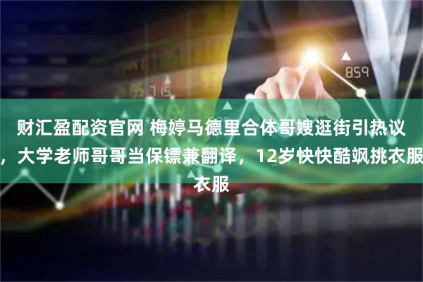 财汇盈配资官网 梅婷马德里合体哥嫂逛街引热议，大学老师哥哥当保镖兼翻译，12岁快快酷飒挑衣服