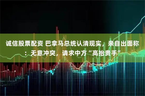 诚信股票配资 巴拿马总统认清现实，亲自出面称：无意冲突，请求中方“高抬贵手”