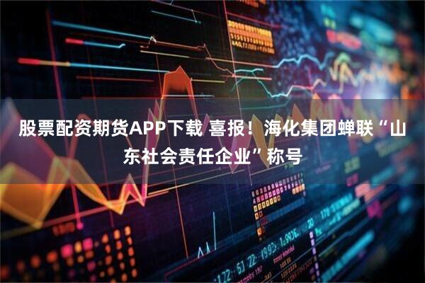 股票配资期货APP下载 喜报！海化集团蝉联“山东社会责任企业”称号
