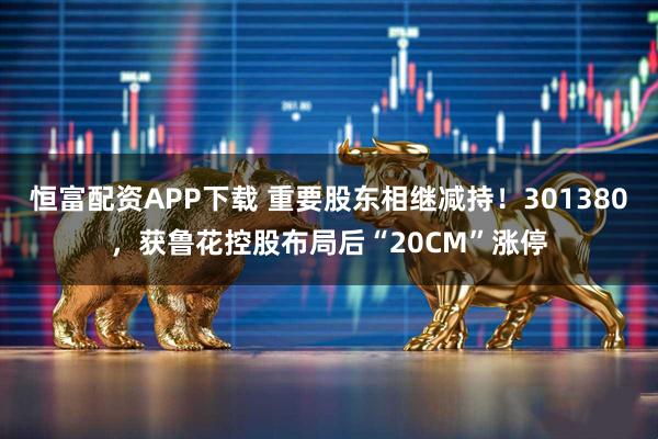 恒富配资APP下载 重要股东相继减持！301380，获鲁花控股布局后“20CM”涨停