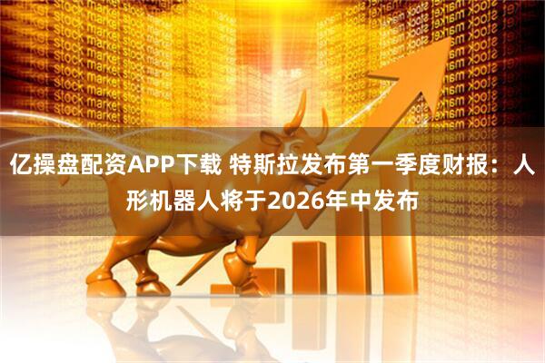 亿操盘配资APP下载 特斯拉发布第一季度财报：人形机器人将于2026年中发布