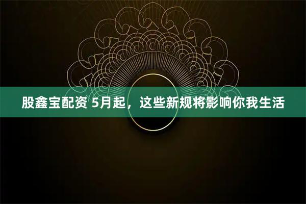 股鑫宝配资 5月起，这些新规将影响你我生活