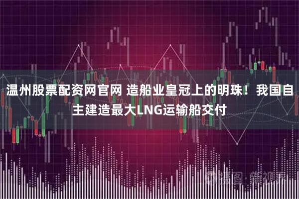 温州股票配资网官网 造船业皇冠上的明珠！我国自主建造最大LNG运输船交付