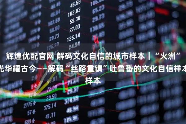 辉煌优配官网 解码文化自信的城市样本｜“火洲”光华耀古今——解码“丝路重镇”吐鲁番的文化自信样本