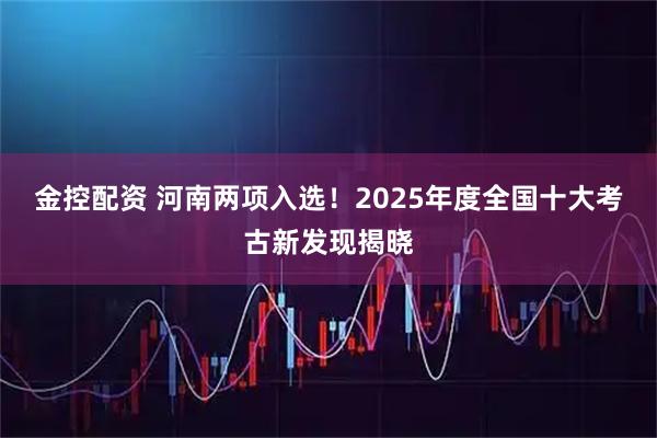 金控配资 河南两项入选！2025年度全国十大考古新发现揭晓