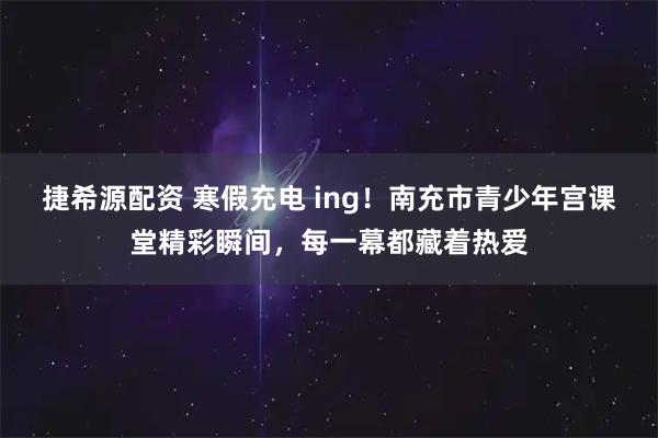 捷希源配资 寒假充电 ing！南充市青少年宫课堂精彩瞬间，每一幕都藏着热爱