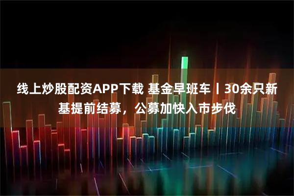 线上炒股配资APP下载 基金早班车丨30余只新基提前结募,公募加快入市步伐