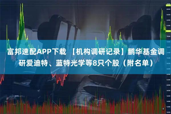 富邦速配APP下载 【机构调研记录】鹏华基金调研爱迪特、蓝特光学等8只个股(附名单)