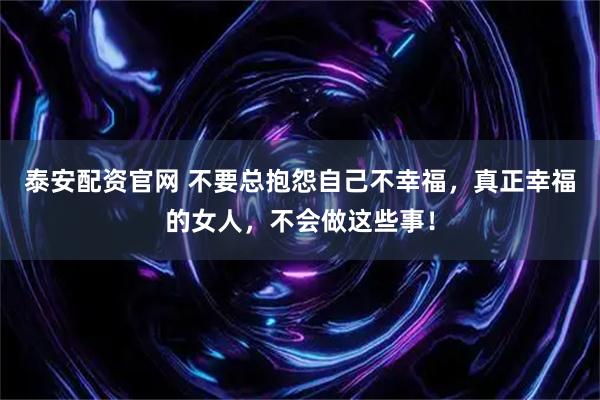 泰安配资官网 不要总抱怨自己不幸福，真正幸福的女人，不会做这些事！