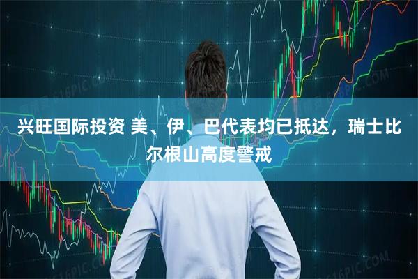 兴旺国际投资 美、伊、巴代表均已抵达，瑞士比尔根山高度警戒