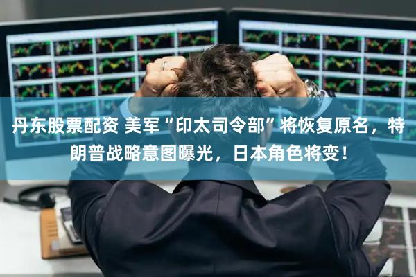 丹东股票配资 美军“印太司令部”将恢复原名，特朗普战略意图曝光，日本角色将变！