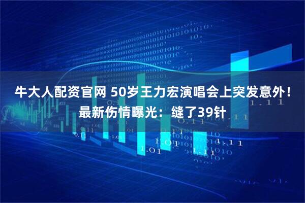 牛大人配资官网 50岁王力宏演唱会上突发意外！最新伤情曝光：缝了39针