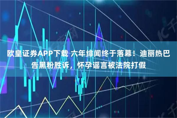 欧皇证券APP下载 六年绯闻终于落幕!迪丽热巴告黑粉胜诉,怀孕谣言被法院打假