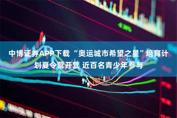 中博证券APP下载 “奥运城市希望之星”培育计划夏令营开营 近百名青少年参与
