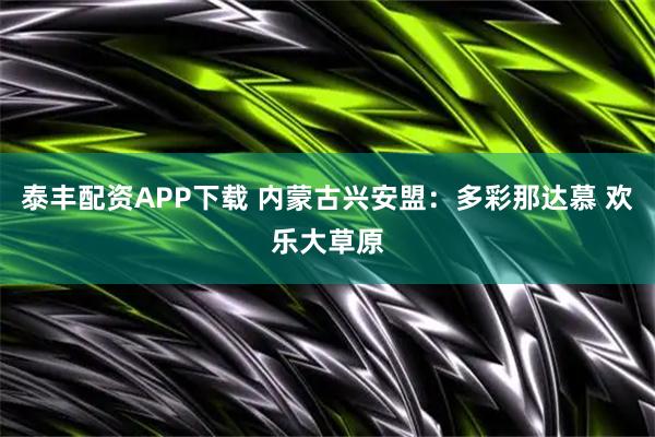 泰丰配资APP下载 内蒙古兴安盟：多彩那达慕 欢乐大草原