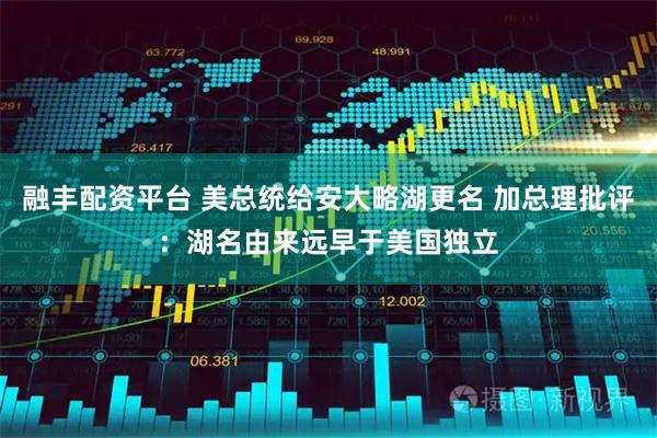 融丰配资平台 美总统给安大略湖更名 加总理批评：湖名由来远早于美国独立