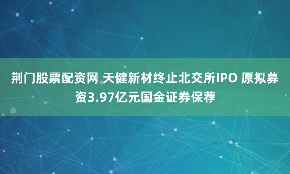荆门股票配资网 天健新材终止北交所IPO 原拟募资3.97亿元国金证券保荐