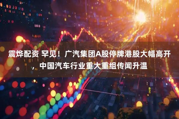 震烨配资 罕见！广汽集团A股停牌港股大幅高开，中国汽车行业重大重组传闻升温
