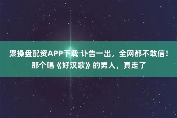 聚操盘配资APP下载 讣告一出，全网都不敢信！那个唱《好汉歌》的男人，真走了
