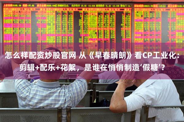 怎么样配资炒股官网 从《早春晴朗》看CP工业化：剪辑+配乐+花絮，是谁在悄悄制造‘假糖’？
